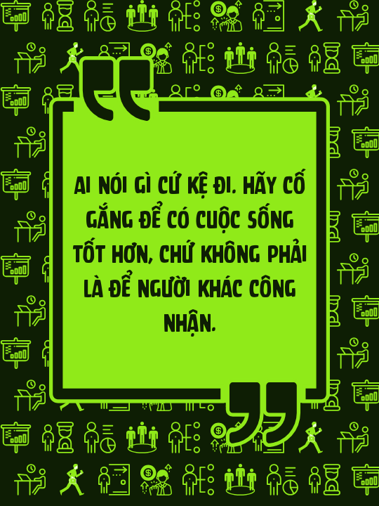 Ai nói gì cứ kệ đi. Hãy cố gắng để có cuộc sống tốt hơn, chứ không phải là để người khác công nhận.