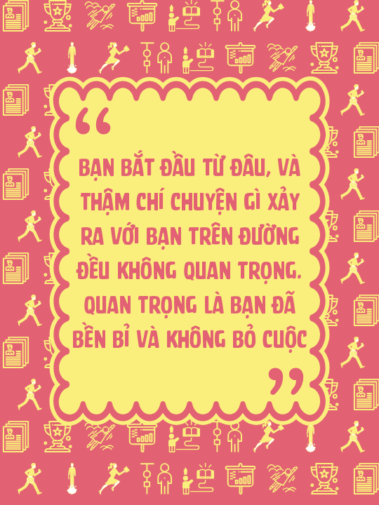 Bạn bắt đầu từ đâu, và thậm chí chuyện gì xảy ra với bạn trên đường đều không quan trọng. Quan trọng là bạn đã bền bỉ và không bỏ cuộc