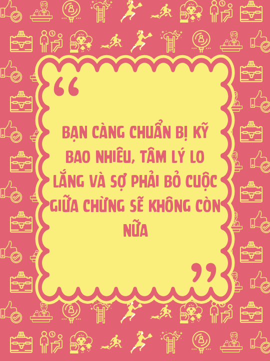 Bạn càng chuẩn bị kỹ bao nhiêu, tâm lý lo lắng và sợ phải bỏ cuộc giữa chừng sẽ không còn nữa