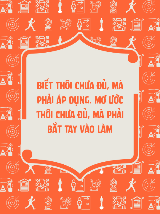 Biết thôi chưa đủ, mà phải áp dụng. Mơ ước thôi chưa đủ, mà phải bắt tay vào làm