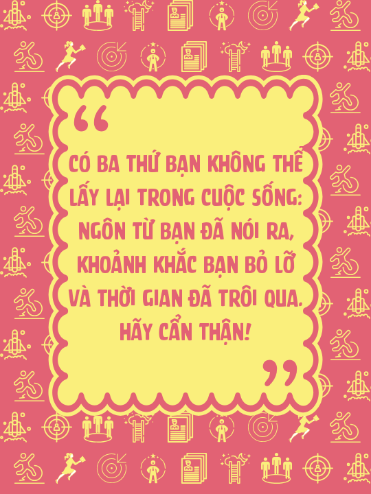 Có ba thứ bạn không thể lấy lại trong cuộc sống: ngôn từ bạn đã nói ra, khoảnh khắc bạn bỏ lỡ và thời gian đã trôi qua. Hãy cẩn thận!