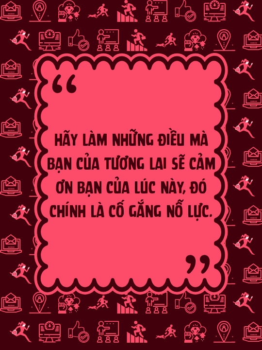Hãy làm những điều mà bạn của tương lai sẽ cảm ơn bạn của lúc này, đó chính là cố gắng nỗ lực.