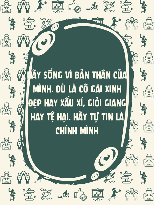 Hãy sống vì bản thân của mình. Dù là cô gái xinh đẹp hay xấu xí, giỏi giang hay tệ hại. Hãy tự tin là chính mình