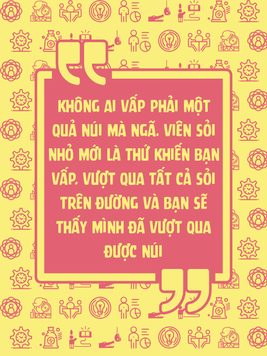Không ai vấp phải một quả núi mà ngã. Viên sỏi nhỏ mới là thứ khiến bạn vấp. Vượt qua tất cả sỏi trên đường và bạn sẽ thấy mình đã vượt qua được núi