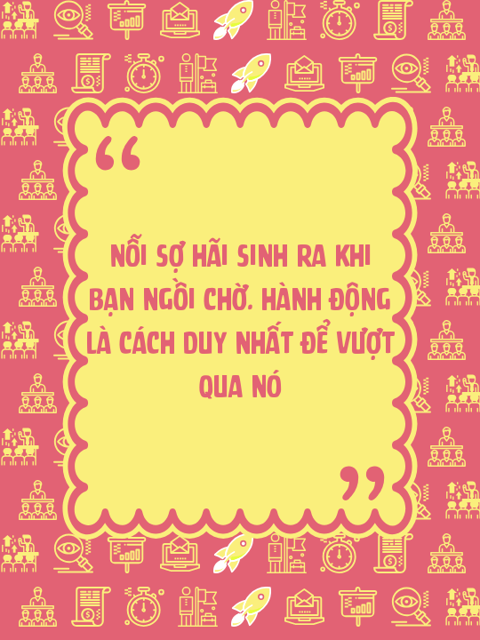 Nỗi sợ hãi sinh ra khi bạn ngồi chờ. Hành động là cách duy nhất để vượt qua nó